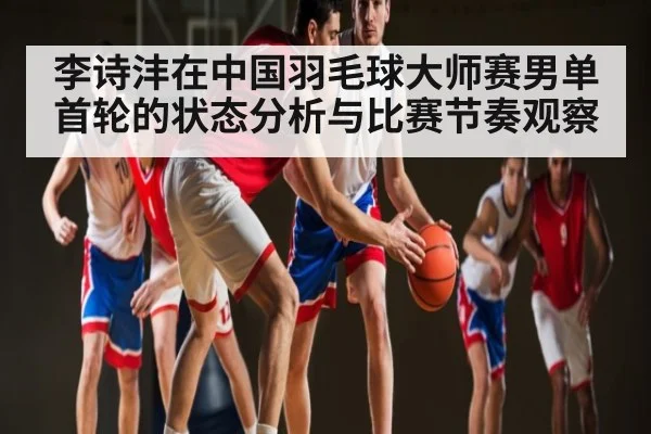 李诗沣在中国羽毛球大师赛男单首轮的状态分析与比赛节奏观察