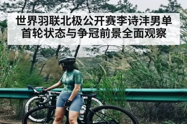 世界羽联北极公开赛李诗沣男单首轮状态与争冠前景全面观察