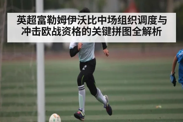 英超富勒姆伊沃比中场组织调度与冲击欧战资格的关键拼图全解析