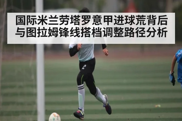 国际米兰劳塔罗意甲进球荒背后与图拉姆锋线搭档调整路径分析