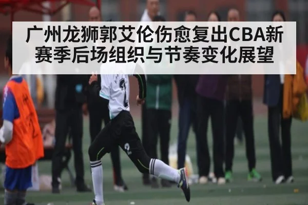 广州龙狮郭艾伦伤愈复出CBA新赛季后场组织与节奏变化展望